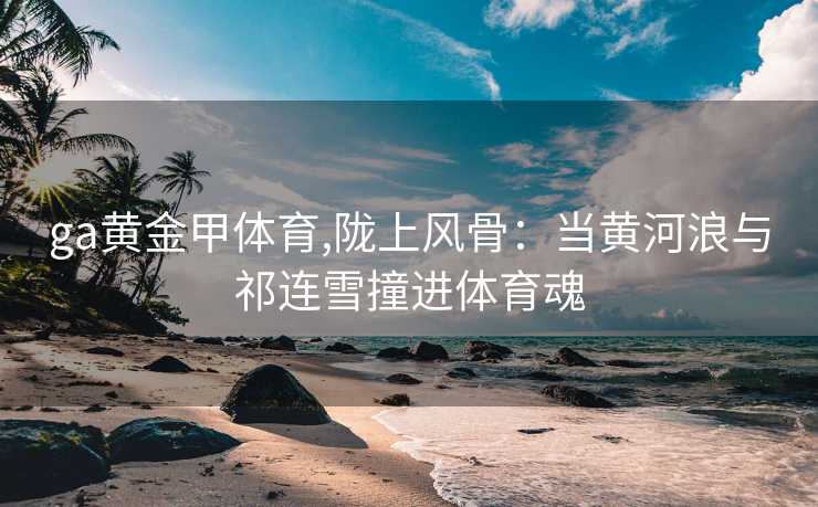 ga黄金甲体育,陇上风骨：当黄河浪与祁连雪撞进体育魂