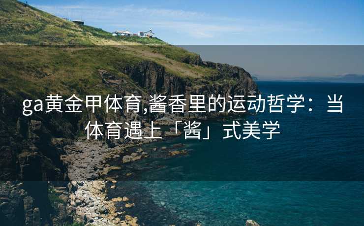 ga黄金甲体育,酱香里的运动哲学：当体育遇上「酱」式美学