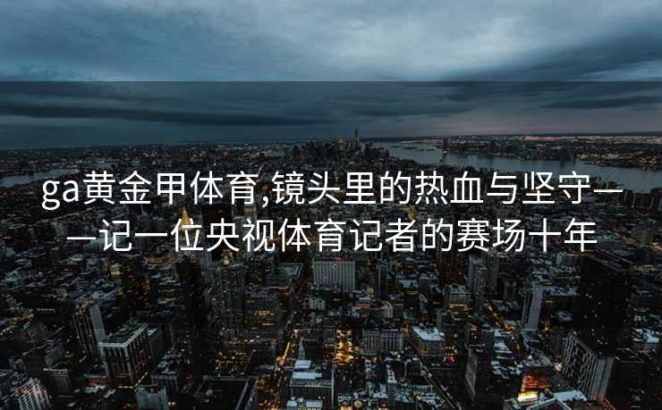 ga黄金甲体育,镜头里的热血与坚守——记一位央视体育记者的赛场十年
