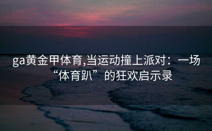 ga黄金甲体育,当运动撞上派对：一场“体育趴”的狂欢启示录