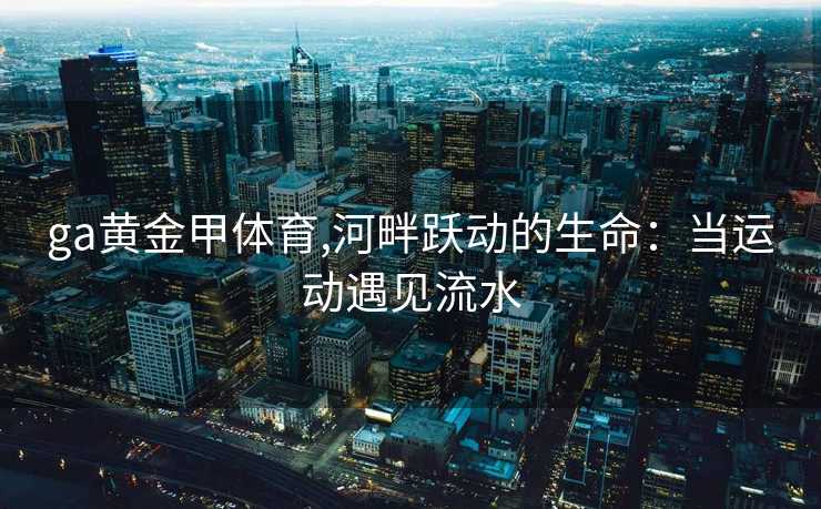 ga黄金甲体育,河畔跃动的生命：当运动遇见流水