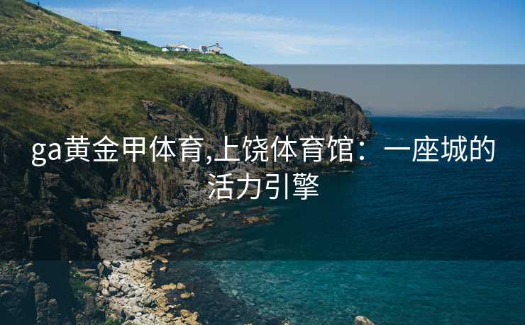ga黄金甲体育,上饶体育馆:一座城的活力引擎