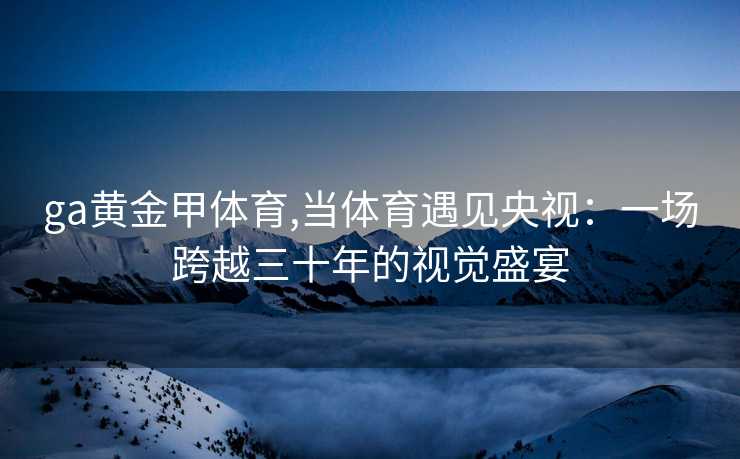 ga黄金甲体育,当体育遇见央视：一场跨越三十年的视觉盛宴