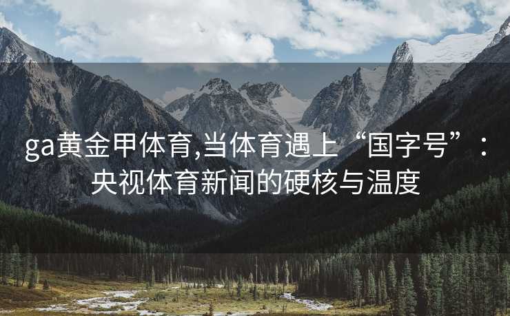 ga黄金甲体育,当体育遇上“国字号”：央视体育新闻的硬核与温度