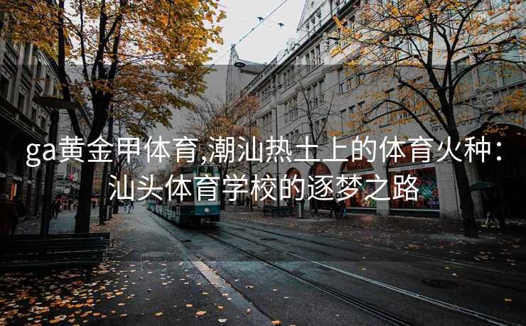 ga黄金甲体育,潮汕热土上的体育火种：汕头体育学校的逐梦之路