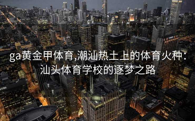 ga黄金甲体育,潮汕热土上的体育火种：汕头体育学校的逐梦之路