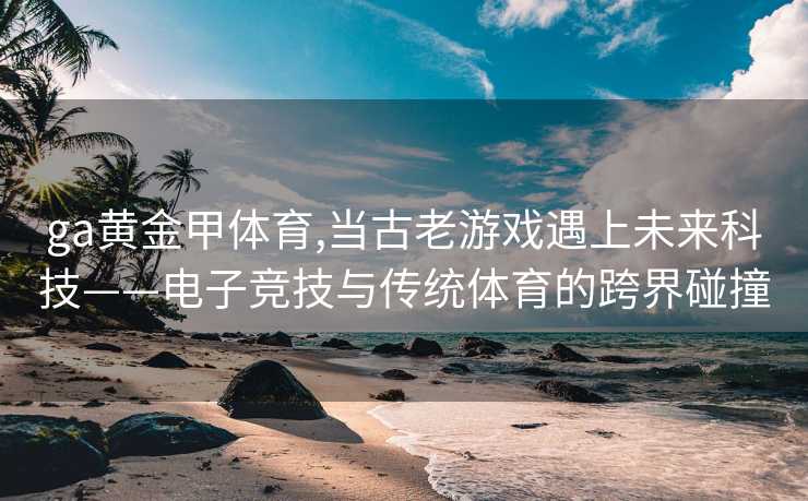 ga黄金甲体育,当古老游戏遇上未来科技——电子竞技与传统体育的跨界碰撞