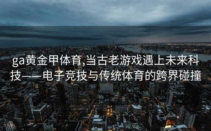 ga黄金甲体育,当古老游戏遇上未来科技——电子竞技与传统体育的跨界碰撞