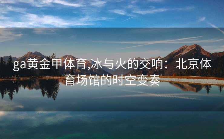 ga黄金甲体育,冰与火的交响：北京体育场馆的时空变奏