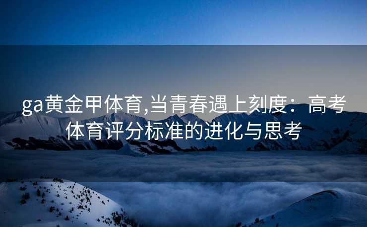 ga黄金甲体育,当青春遇上刻度:高考体育评分标准的进化与思考