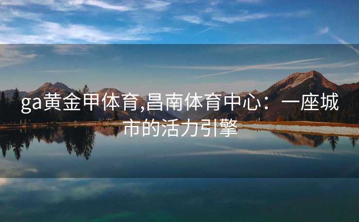 ga黄金甲体育,昌南体育中心:一座城市的活力引擎