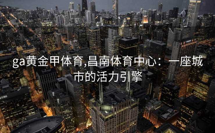 ga黄金甲体育,昌南体育中心：一座城市的活力引擎