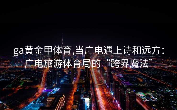 ga黄金甲体育,当广电遇上诗和远方：广电旅游体育局的“跨界魔法”