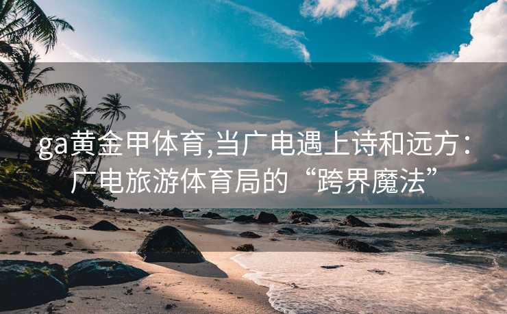 ga黄金甲体育,当广电遇上诗和远方：广电旅游体育局的“跨界魔法”