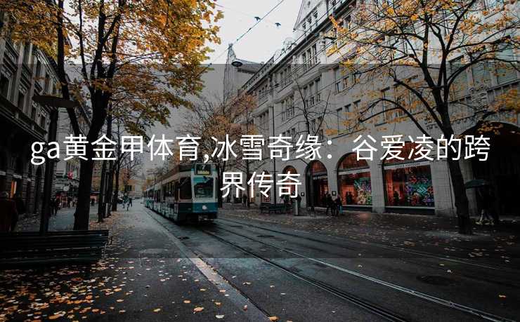 ga黄金甲体育,冰雪奇缘：谷爱凌的跨界传奇