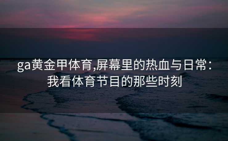 ga黄金甲体育,屏幕里的热血与日常：我看体育节目的那些时刻