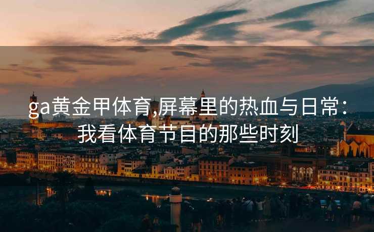 ga黄金甲体育,屏幕里的热血与日常：我看体育节目的那些时刻