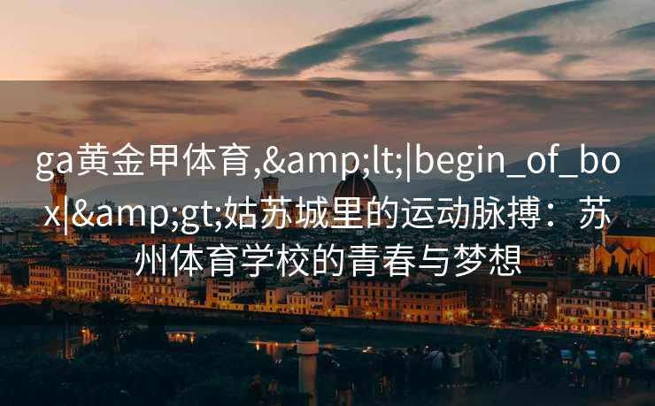 ga黄金甲体育,&lt;|begin_of_box|&gt;姑苏城里的运动脉搏：苏州体育学校的青春与梦想