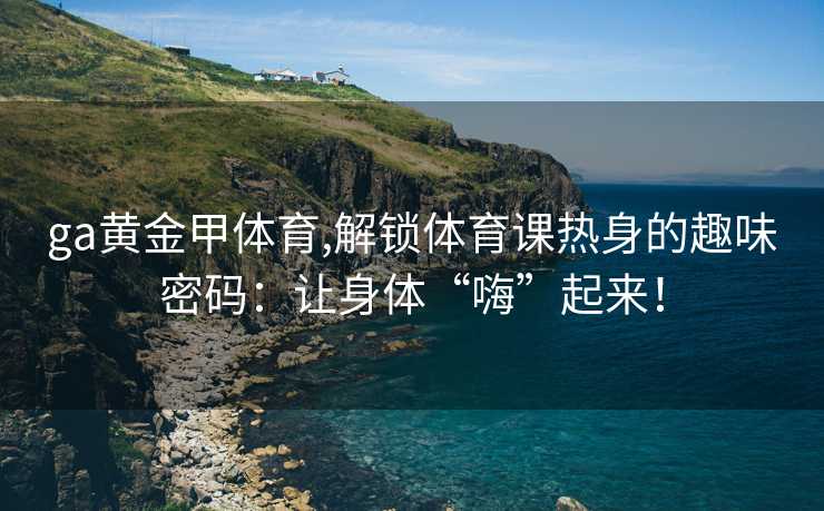 ga黄金甲体育,解锁体育课热身的趣味密码：让身体“嗨”起来！