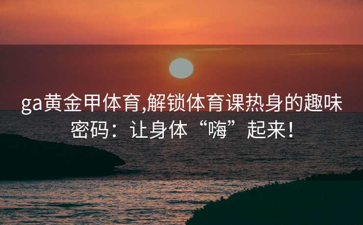 ga黄金甲体育,解锁体育课热身的趣味密码：让身体“嗨”起来！