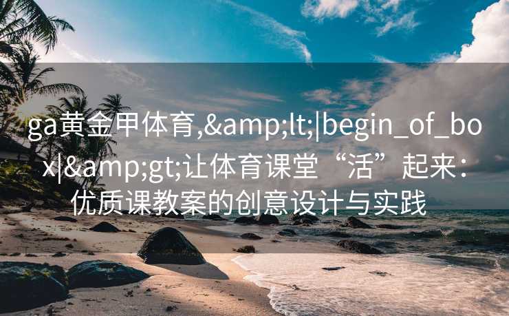 ga黄金甲体育,&lt;|begin_of_box|&gt;让体育课堂“活”起来：优质课教案的创意设计与实践  
