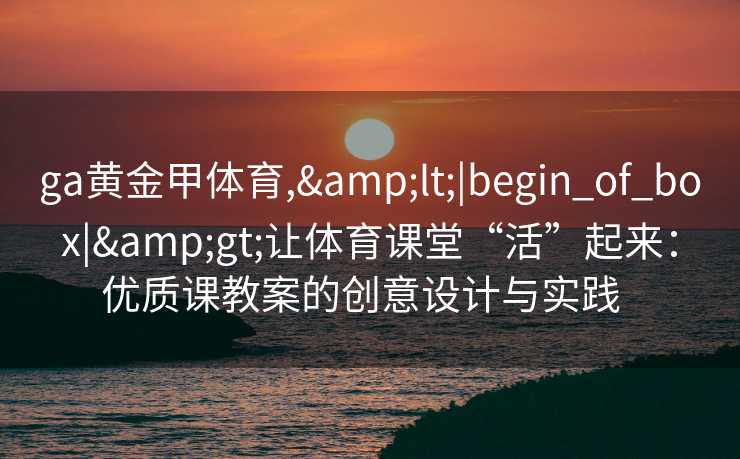 ga黄金甲体育,&lt;|begin_of_box|&gt;让体育课堂“活”起来：优质课教案的创意设计与实践  