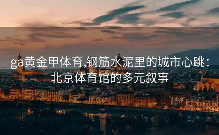 ga黄金甲体育,钢筋水泥里的城市心跳:北京体育馆的多元叙事