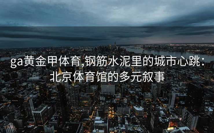 ga黄金甲体育,钢筋水泥里的城市心跳：北京体育馆的多元叙事