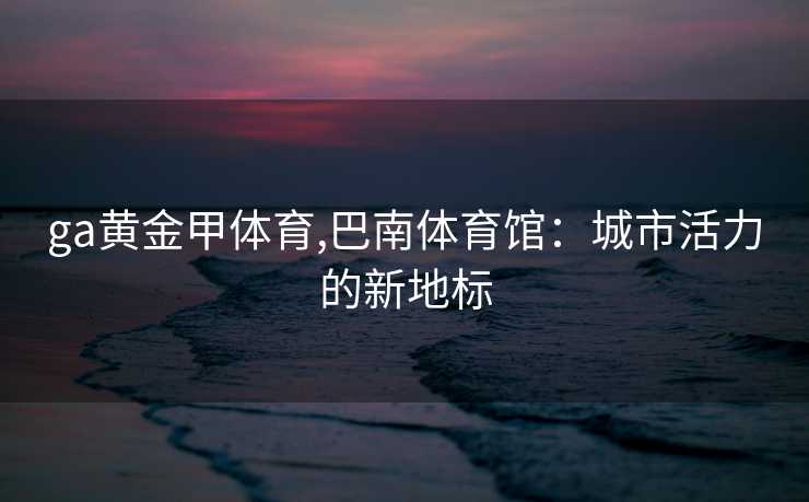 ga黄金甲体育,巴南体育馆：城市活力的新地标