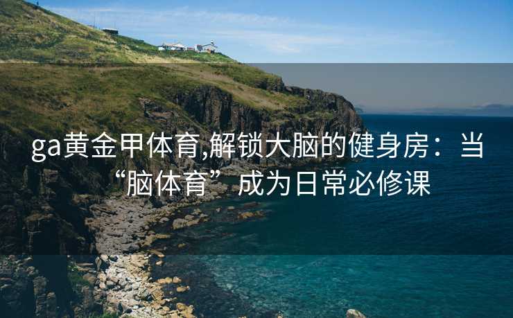 ga黄金甲体育,解锁大脑的健身房：当“脑体育”成为日常必修课