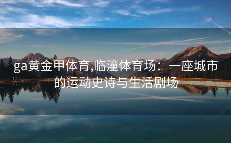 ga黄金甲体育,临潼体育场：一座城市的运动史诗与生活剧场