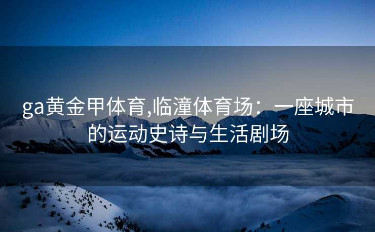 ga黄金甲体育,临潼体育场：一座城市的运动史诗与生活剧场