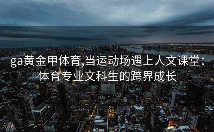 ga黄金甲体育,当运动场遇上人文课堂：体育专业文科生的跨界成长