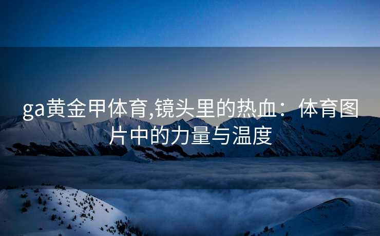 ga黄金甲体育,镜头里的热血：体育图片中的力量与温度