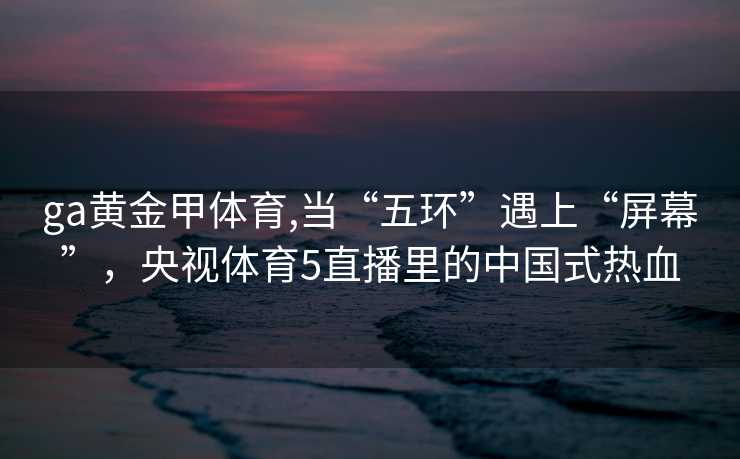 ga黄金甲体育,当“五环”遇上“屏幕”，央视体育5直播里的中国式热血