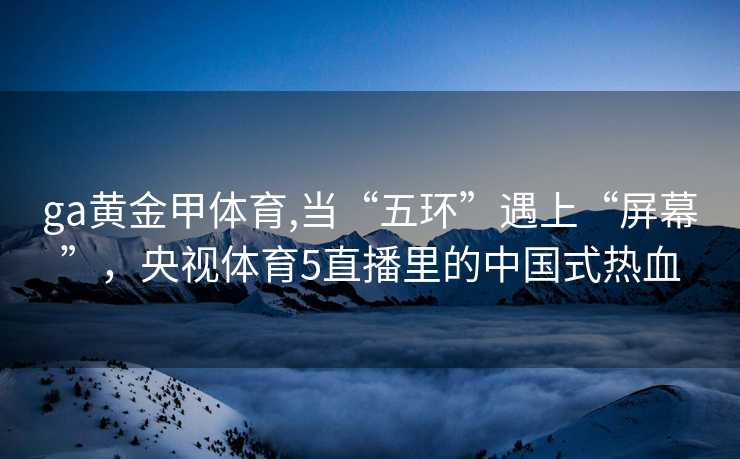 ga黄金甲体育,当“五环”遇上“屏幕”，央视体育5直播里的中国式热血
