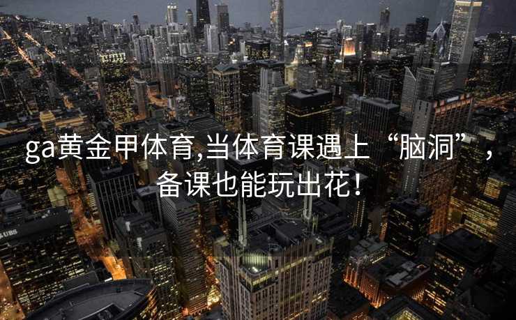 ga黄金甲体育,当体育课遇上“脑洞”，备课也能玩出花！