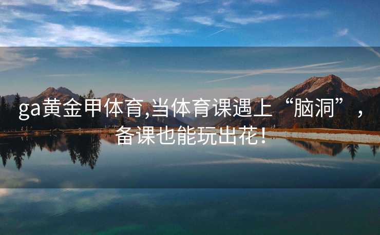 ga黄金甲体育,当体育课遇上“脑洞”，备课也能玩出花！