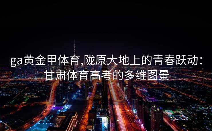 ga黄金甲体育,陇原大地上的青春跃动：甘肃体育高考的多维图景