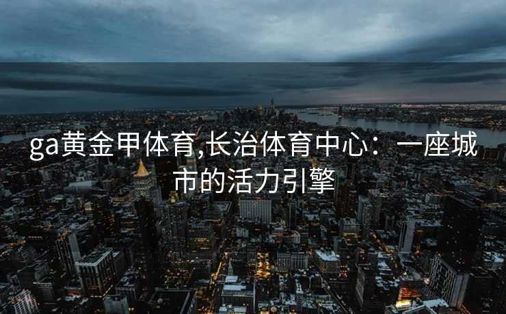 ga黄金甲体育,长治体育中心：一座城市的活力引擎