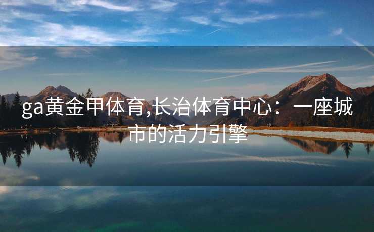 ga黄金甲体育,长治体育中心：一座城市的活力引擎
