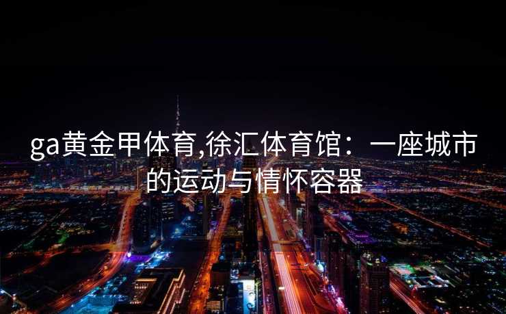 ga黄金甲体育,徐汇体育馆：一座城市的运动与情怀容器