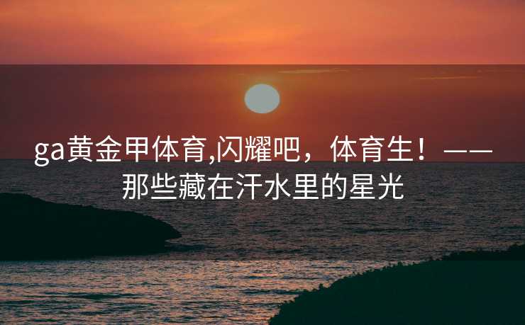 ga黄金甲体育,闪耀吧，体育生！——那些藏在汗水里的星光