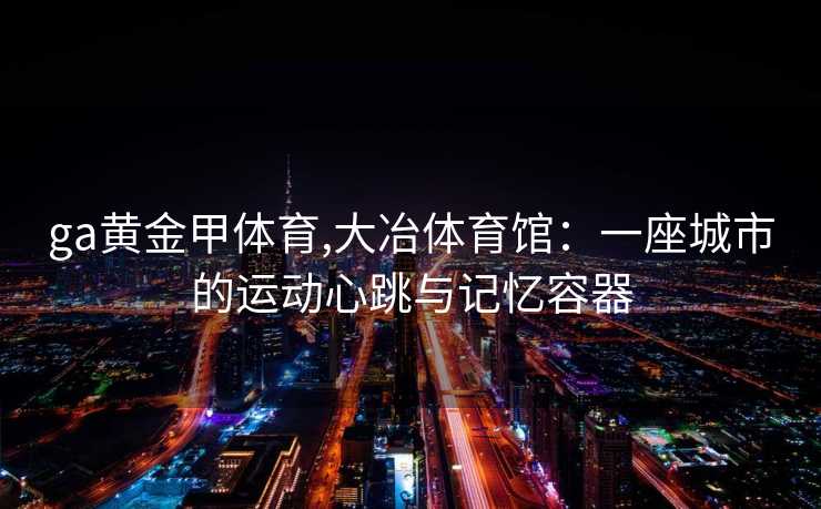 ga黄金甲体育,大冶体育馆:一座城市的运动心跳与记忆容器