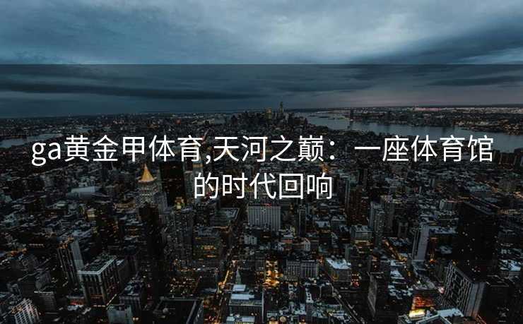 ga黄金甲体育,天河之巅：一座体育馆的时代回响