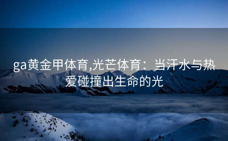 ga黄金甲体育,光芒体育:当汗水与热爱碰撞出生命的光