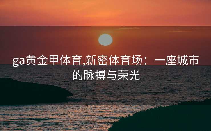ga黄金甲体育,新密体育场：一座城市的脉搏与荣光