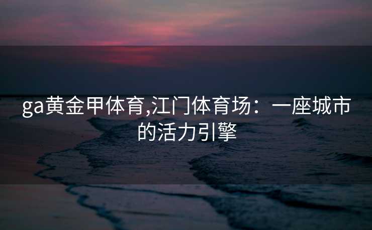 ga黄金甲体育,江门体育场：一座城市的活力引擎