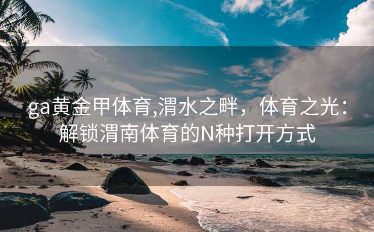 ga黄金甲体育,渭水之畔，体育之光：解锁渭南体育的N种打开方式