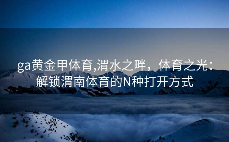 ga黄金甲体育,渭水之畔，体育之光：解锁渭南体育的N种打开方式